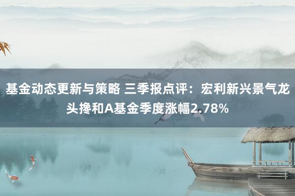 基金动态更新与策略 三季报点评：宏利新兴景气龙头搀和A基金季度涨幅2.78%