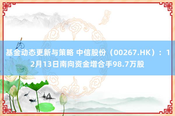 基金动态更新与策略 中信股份（00267.HK）：12月13日南向资金增合手98.7万股