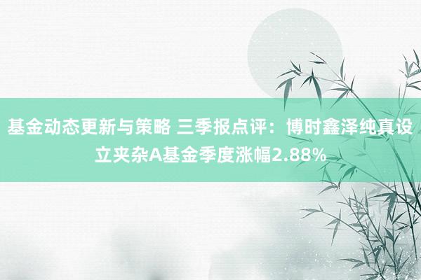 基金动态更新与策略 三季报点评：博时鑫泽纯真设立夹杂A基金季度涨幅2.88%