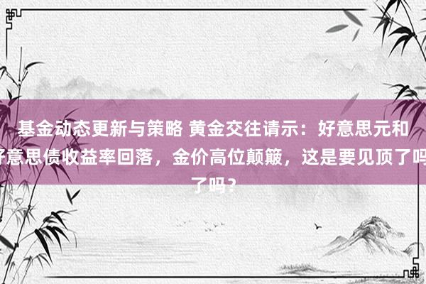 基金动态更新与策略 黄金交往请示：好意思元和好意思债收益率回落，金价高位颠簸，这是要见顶了吗？