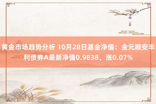 黄金市场趋势分析 10月28日基金净值：金元顺安丰利债券A最新净值0.9838，涨0.07%