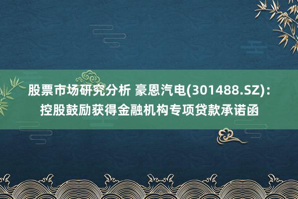 股票市场研究分析 豪恩汽电(301488.SZ)：控股鼓励获得金融机构专项贷款承诺函