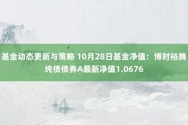 基金动态更新与策略 10月28日基金净值：博时裕腾纯债债券A最新净值1.0676