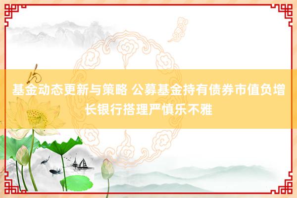 基金动态更新与策略 公募基金持有债券市值负增长银行搭理严慎乐不雅