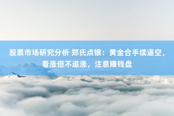 股票市场研究分析 郑氏点银：黄金合手续逼空，看涨但不追涨，注意赚钱盘