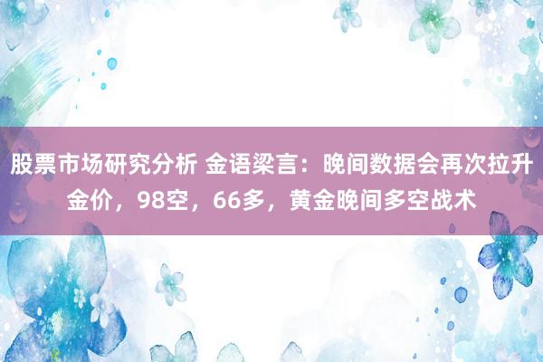 股票市场研究分析 金语梁言：晚间数据会再次拉升金价，98空，66多，黄金晚间多空战术