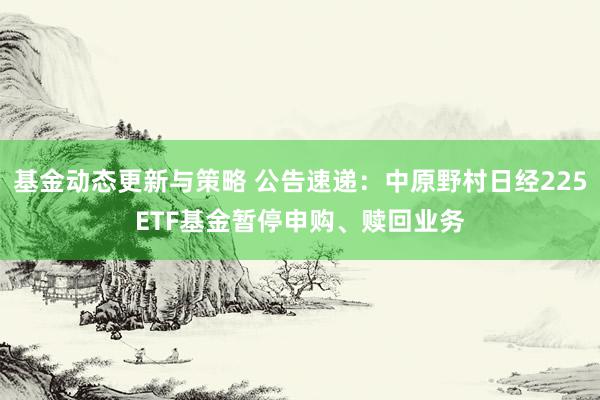 基金动态更新与策略 公告速递：中原野村日经225ETF基金暂停申购、赎回业务