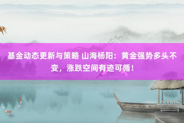 基金动态更新与策略 山海杨阳：黄金强势多头不变，涨跌空间有迹可循！