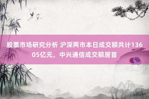 股票市场研究分析 沪深两市本日成交额共计13605亿元，中兴通信成交额居首