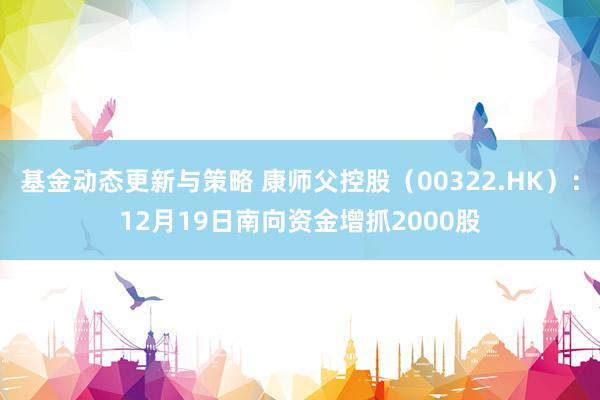 基金动态更新与策略 康师父控股（00322.HK）：12月19日南向资金增抓2000股