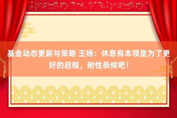 基金动态更新与策略 王杨：休息有本领是为了更好的启程，耐性恭候吧！