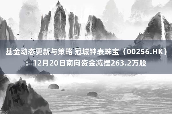 基金动态更新与策略 冠城钟表珠宝（00256.HK）：12月20日南向资金减捏263.2万股