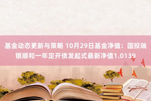 基金动态更新与策略 10月29日基金净值：国投瑞银顺和一年定开债发起式最新净值1.0139