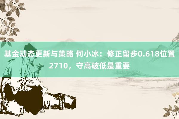 基金动态更新与策略 何小冰：修正留步0.618位置2710，守高破低是重要