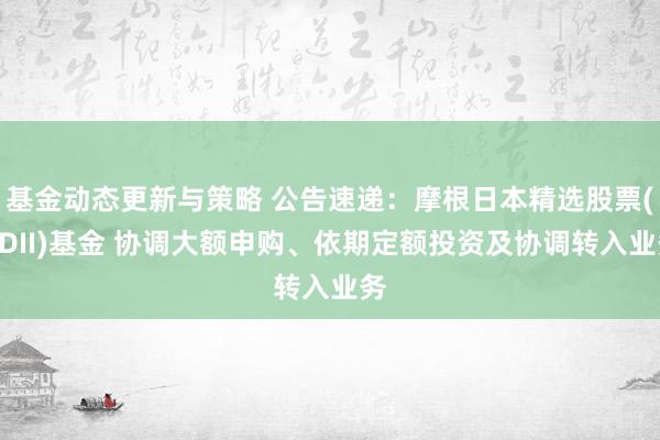 基金动态更新与策略 公告速递：摩根日本精选股票(QDII)基金 协调大额申购、依期定额投资及协调转入业务