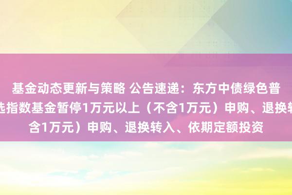 基金动态更新与策略 公告速递：东方中债绿色普惠主题金融债券优选指数基金暂停1万元以上（不含1万元）申购、退换转入、依期定额投资