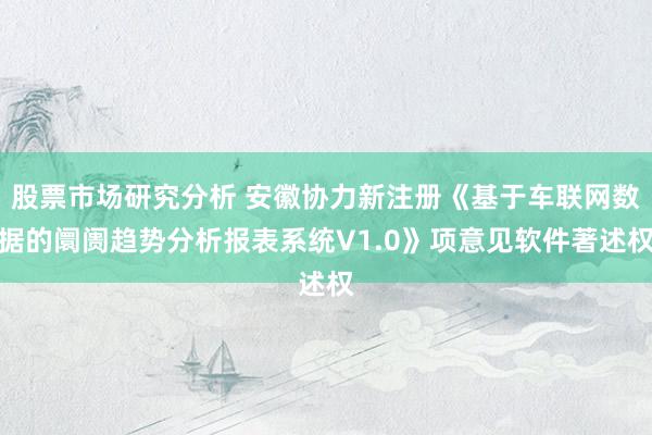 股票市场研究分析 安徽协力新注册《基于车联网数据的阛阓趋势分析报表系统V1.0》项意见软件著述权