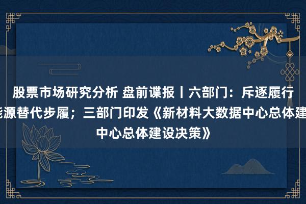 股票市场研究分析 盘前谍报丨六部门：斥逐履行可再生能源替代步履；三部门印发《新材料大数据中心总体建设决策》