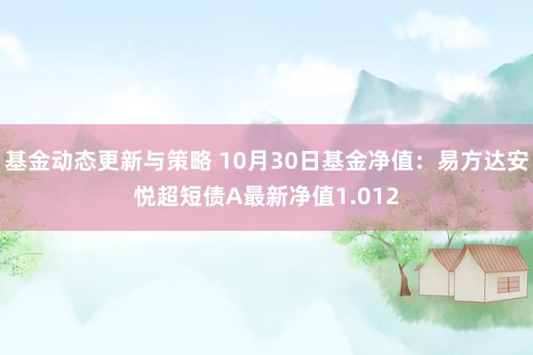 基金动态更新与策略 10月30日基金净值：易方达安悦超短债A最新净值1.012