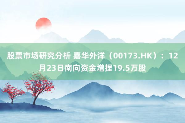 股票市场研究分析 嘉华外洋（00173.HK）：12月23日南向资金增捏19.5万股