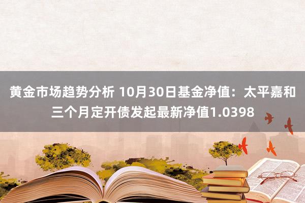 黄金市场趋势分析 10月30日基金净值：太平嘉和三个月定开债发起最新净值1.0398