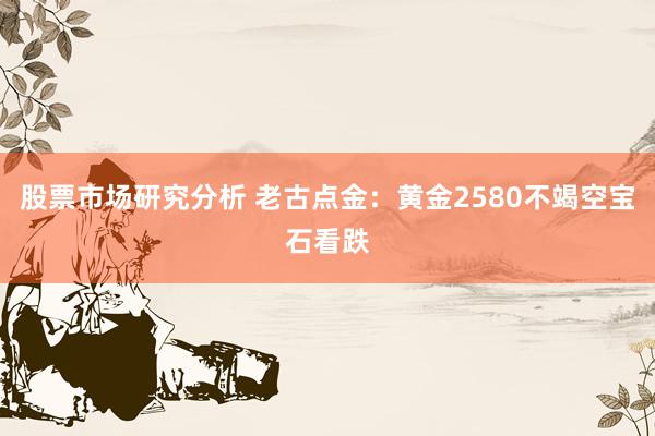 股票市场研究分析 老古点金：黄金2580不竭空宝石看跌