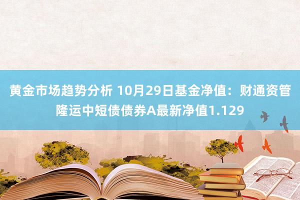 黄金市场趋势分析 10月29日基金净值：财通资管隆运中短债债券A最新净值1.129