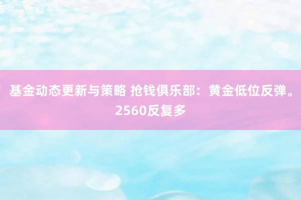 基金动态更新与策略 抢钱俱乐部：黄金低位反弹。2560反复多