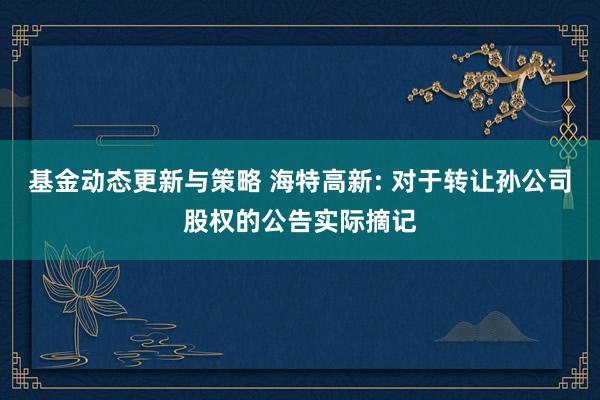 基金动态更新与策略 海特高新: 对于转让孙公司股权的公告实际摘记