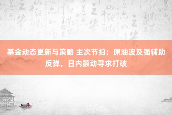 基金动态更新与策略 主次节拍：原油波及强辅助反弹，日内颤动寻求打破