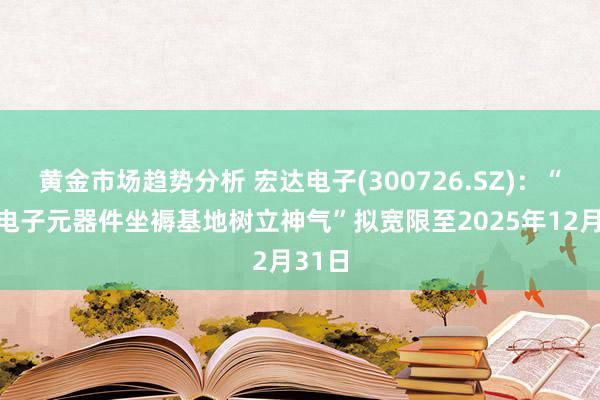 黄金市场趋势分析 宏达电子(300726.SZ)：“微波电子元器件坐褥基地树立神气”拟宽限至2025年12月31日