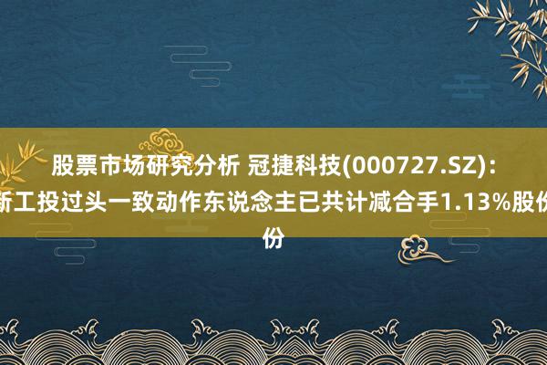 股票市场研究分析 冠捷科技(000727.SZ)：新工投过头一致动作东说念主已共计减合手1.13%股份