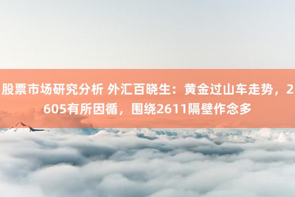 股票市场研究分析 外汇百晓生：黄金过山车走势，2605有所因循，围绕2611隔壁作念多