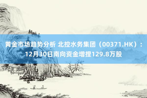 黄金市场趋势分析 北控水务集团（00371.HK）：12月30日南向资金增捏129.8万股