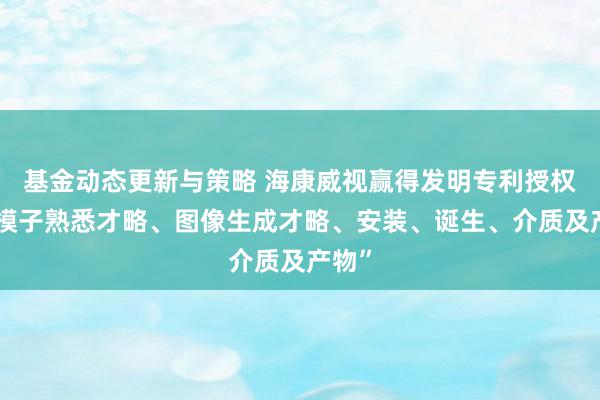 基金动态更新与策略 海康威视赢得发明专利授权：“模子熟悉才略、图像生成才略、安装、诞生、介质及产物”