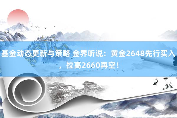 基金动态更新与策略 金界听说：黄金2648先行买入，拉高2660再空！