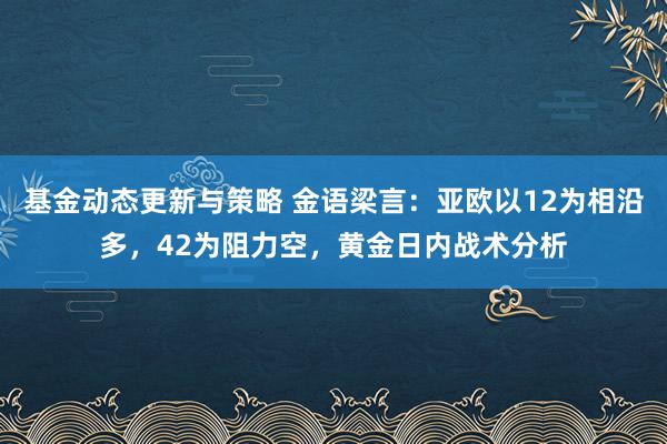 基金动态更新与策略 金语梁言：亚欧以12为相沿多，42为阻力空，黄金日内战术分析