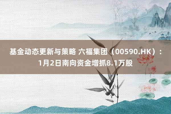 基金动态更新与策略 六福集团（00590.HK）：1月2日南向资金增抓8.1万股