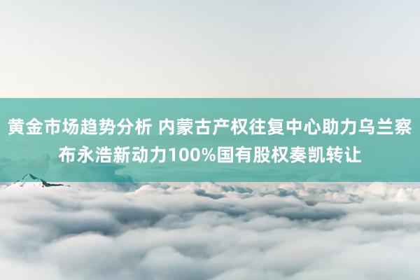 黄金市场趋势分析 内蒙古产权往复中心助力乌兰察布永浩新动力100%国有股权奏凯转让