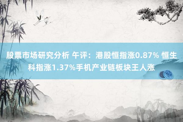 股票市场研究分析 午评：港股恒指涨0.87% 恒生科指涨1.37%手机产业链板块王人涨