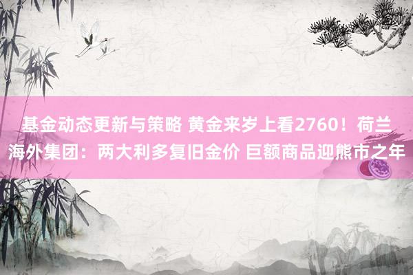 基金动态更新与策略 黄金来岁上看2760！荷兰海外集团：两大利多复旧金价 巨额商品迎熊市之年