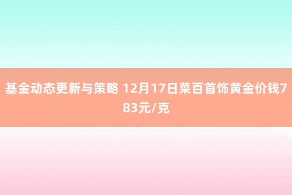 基金动态更新与策略 12月17日菜百首饰黄金价钱783元/克