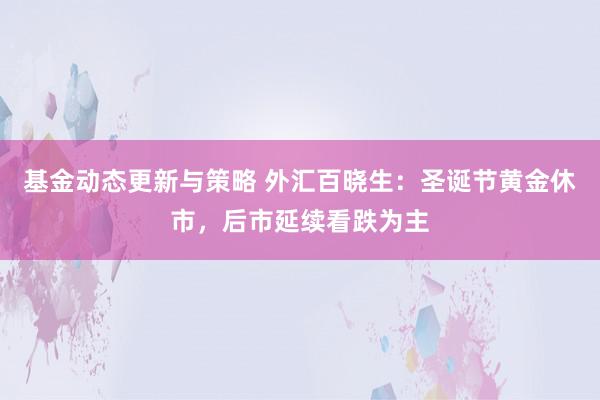 基金动态更新与策略 外汇百晓生：圣诞节黄金休市，后市延续看跌为主