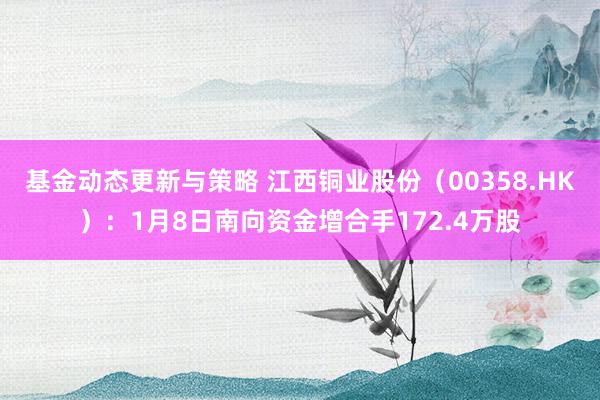 基金动态更新与策略 江西铜业股份（00358.HK）：1月8日南向资金增合手172.4万股