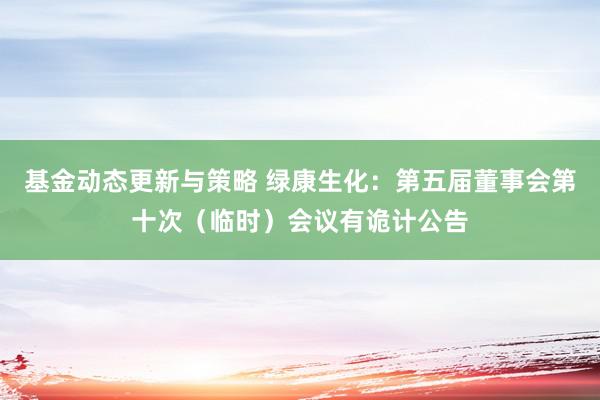 基金动态更新与策略 绿康生化：第五届董事会第十次（临时）会议有诡计公告