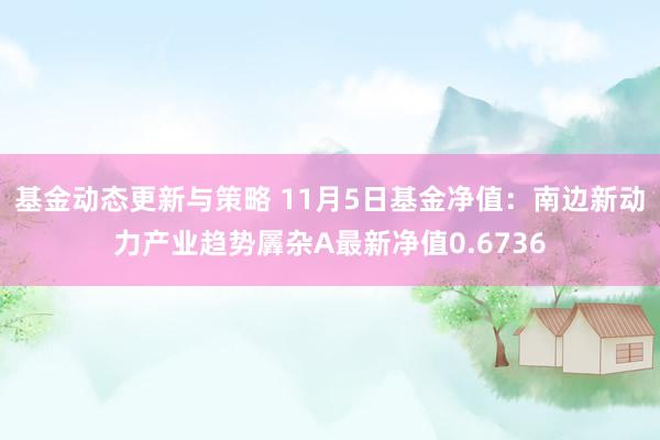 基金动态更新与策略 11月5日基金净值：南边新动力产业趋势羼杂A最新净值0.6736