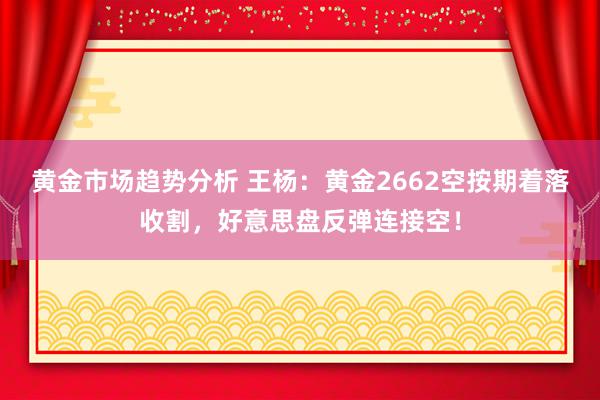 黄金市场趋势分析 王杨：黄金2662空按期着落收割，好意思盘反弹连接空！