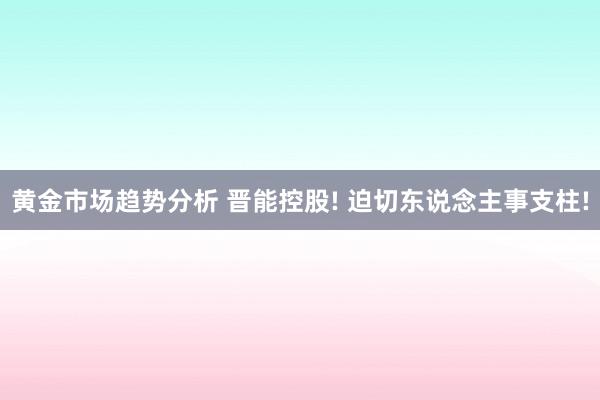 黄金市场趋势分析 晋能控股! 迫切东说念主事支柱!