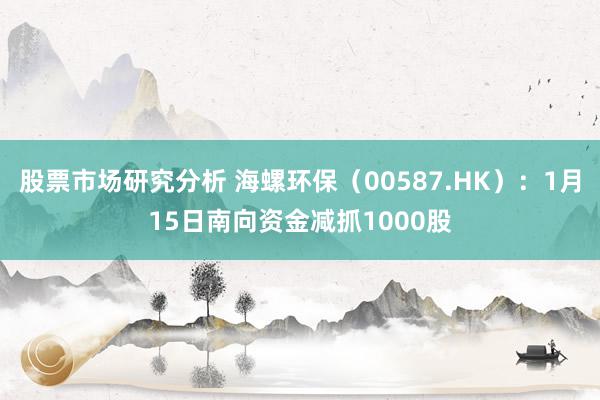 股票市场研究分析 海螺环保（00587.HK）：1月15日南向资金减抓1000股