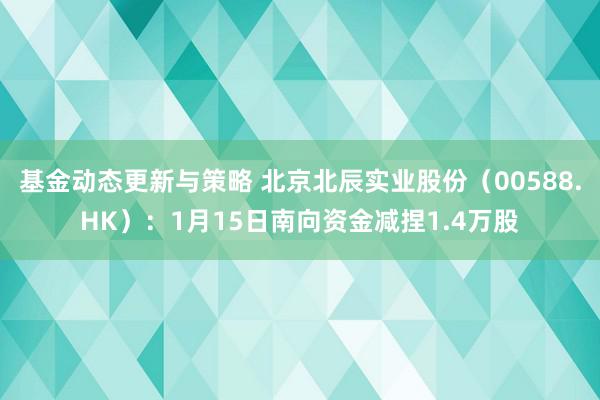 基金动态更新与策略 北京北辰实业股份（00588.HK）：1月15日南向资金减捏1.4万股